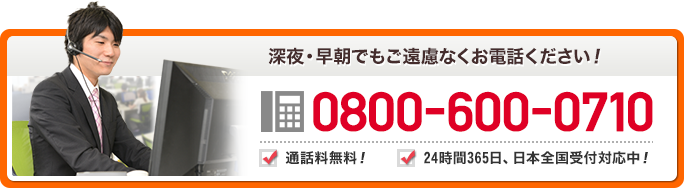 深夜・早朝でもご遠慮無くお電話ください！　0800-600-0710