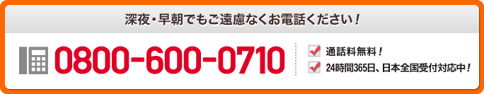 深夜・早朝でもご遠慮なくお電話ください！ 0800-600-0710