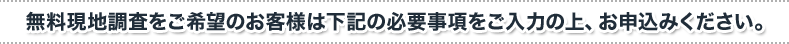 無料現地調査をご希望のお客様は下記の必要事項をご入力の上、お申込みください。